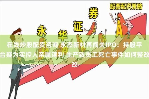 在线炒股配资咨询 永杰新材再闯关IPO：持股平台疑为实控人亲属谋利 生产致员工死亡事件如何整改