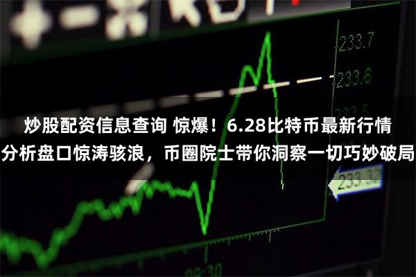 炒股配资信息查询 惊爆！6.28比特币最新行情分析盘口惊涛骇浪，币圈院士带你洞察一切巧妙破局