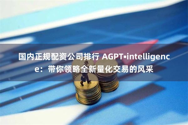 国内正规配资公司排行 AGPT•intelligence：带你领略全新量化交易的风采