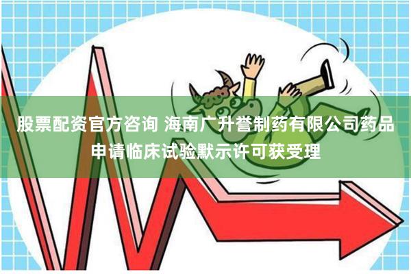 股票配资官方咨询 海南广升誉制药有限公司药品申请临床试验默示许可获受理