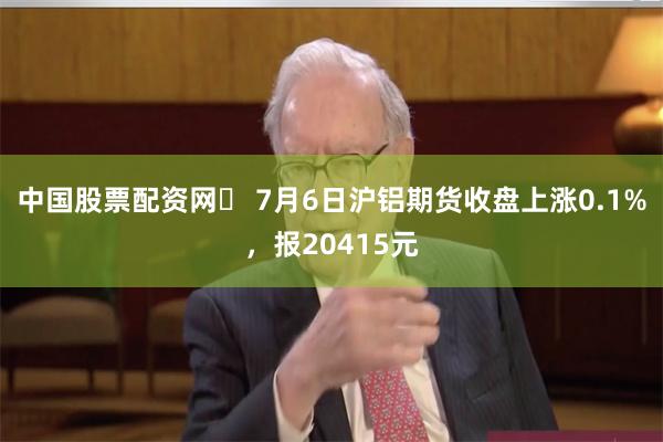 中国股票配资网	 7月6日沪铝期货收盘上涨0.1%，报20415元