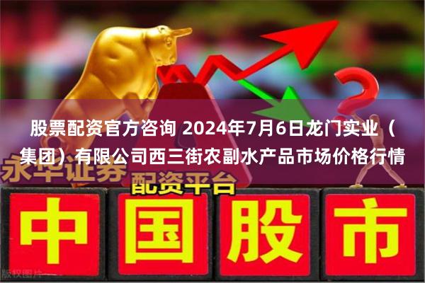 股票配资官方咨询 2024年7月6日龙门实业（集团）有限公司西三街农副水产品市场价格行情