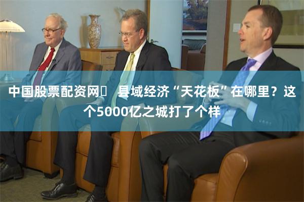 中国股票配资网	 县域经济“天花板”在哪里？这个5000亿之城打了个样