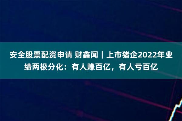 安全股票配资申请 财鑫闻｜上市猪企2022年业绩两极分化：有人赚百亿，有人亏百亿