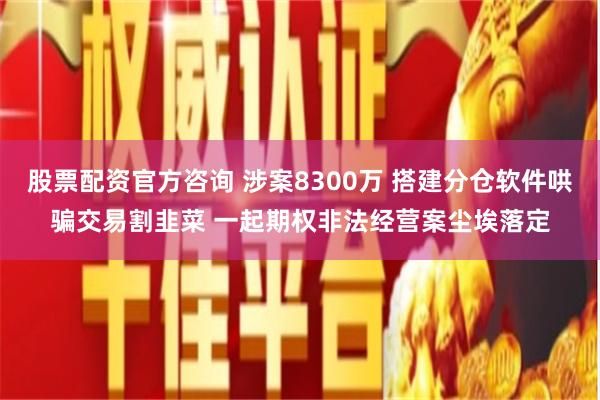 股票配资官方咨询 涉案8300万 搭建分仓软件哄骗交易割韭菜 一起期权非法经营案尘埃落定