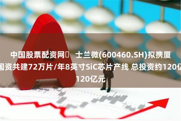 中国股票配资网	 士兰微(600460.SH)拟携厦门国资共建72万片/年8英寸SiC芯片产线 总投资约120亿元