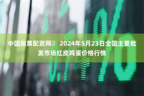 中国股票配资网	 2024年5月23日全国主要批发市场红皮鸡蛋价格行情