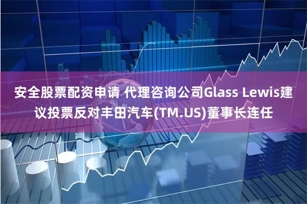 安全股票配资申请 代理咨询公司Glass Lewis建议投票反对丰田汽车(TM.US)董事长连任