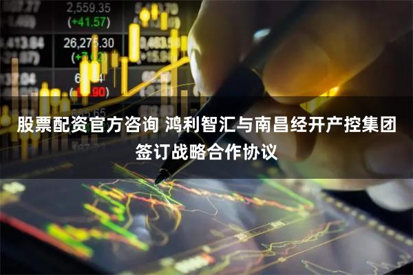 股票配资官方咨询 鸿利智汇与南昌经开产控集团签订战略合作协议