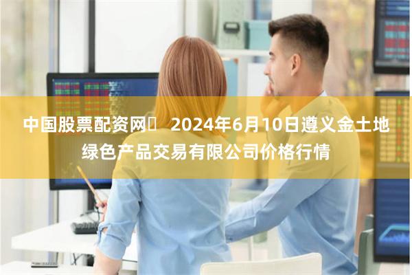 中国股票配资网	 2024年6月10日遵义金土地绿色产品交易有限公司价格行情