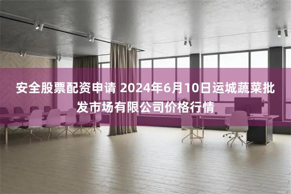 安全股票配资申请 2024年6月10日运城蔬菜批发市场有限公司价格行情