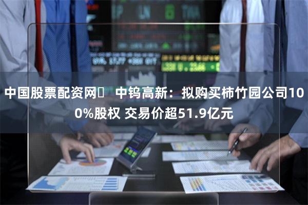 中国股票配资网	 中钨高新：拟购买柿竹园公司100%股权 交易价超51.9亿元