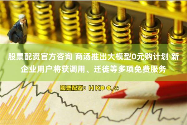 股票配资官方咨询 商汤推出大模型0元购计划 新企业用户将获调用、迁徙等多项免费服务