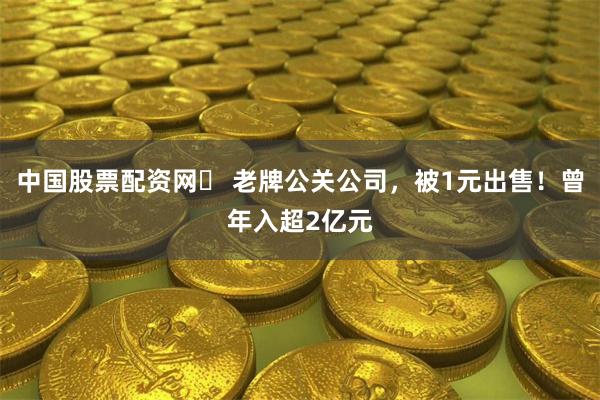 中国股票配资网	 老牌公关公司，被1元出售！曾年入超2亿元