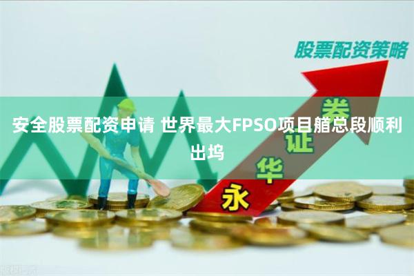 安全股票配资申请 世界最大FPSO项目艏总段顺利出坞