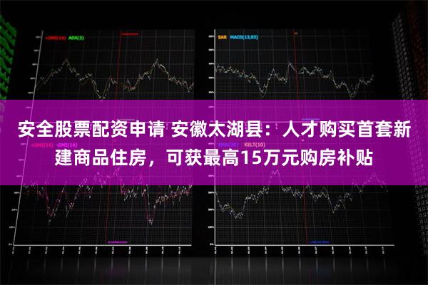 安全股票配资申请 安徽太湖县：人才购买首套新建商品住房，可获最高15万元购房补贴