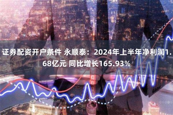 证券配资开户条件 永顺泰：2024年上半年净利润1.68亿元 同比增长165.93%