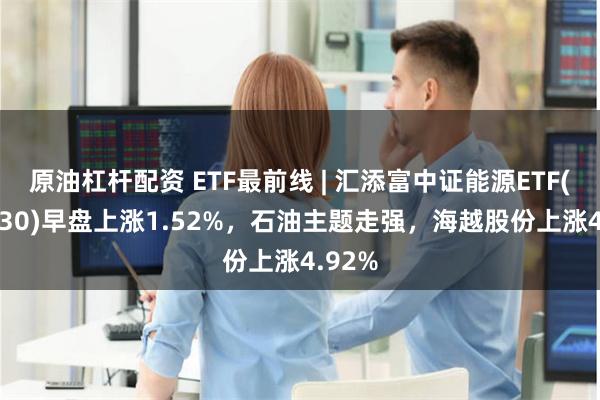 原油杠杆配资 ETF最前线 | 汇添富中证能源ETF(159930)早盘上涨1.52%，石油主题走强，海越股份上涨4.92%