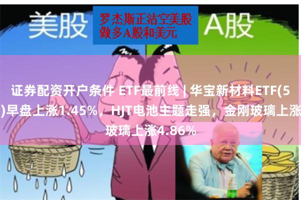 证券配资开户条件 ETF最前线 | 华宝新材料ETF(516360)早盘上涨1.45%，HJT电池主题走强，金刚玻璃上涨4.86%