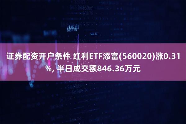 证券配资开户条件 红利ETF添富(560020)涨0.31%, 半日成交额846.36万元