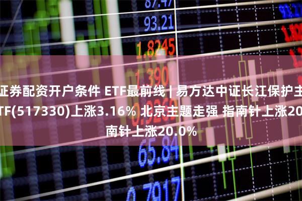 证券配资开户条件 ETF最前线 | 易方达中证长江保护主题ETF(517330)上涨3.16% 北京主题走强 指南针上涨20.0%