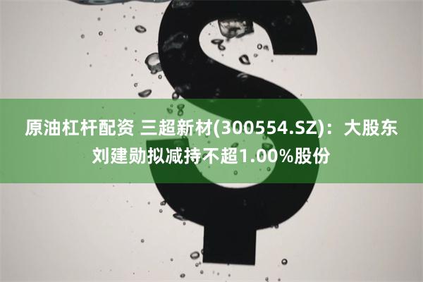 原油杠杆配资 三超新材(300554.SZ)：大股东刘建勋拟减持不超1.00%股份