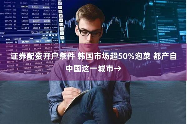 证券配资开户条件 韩国市场超50%泡菜 都产自中国这一城