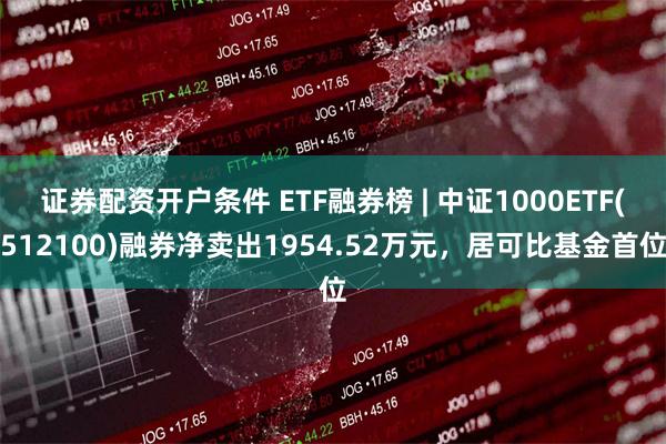 证券配资开户条件 ETF融券榜 | 中证1000ETF(512100)融券净卖出1954.52万元，居可比基金首位