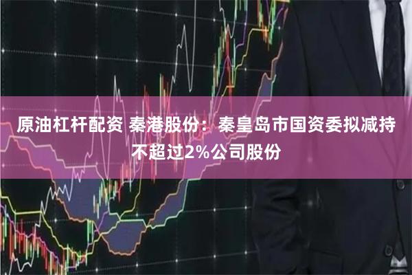 原油杠杆配资 秦港股份：秦皇岛市国资委拟减持不超过2%公