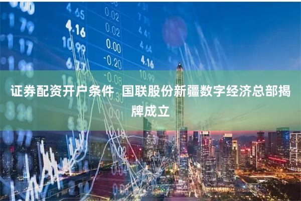 证券配资开户条件  国联股份新疆数字经济总部揭牌成立