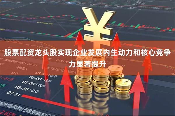 股票配资龙头股实现企业发展内生动力和核心竞争力显著提升