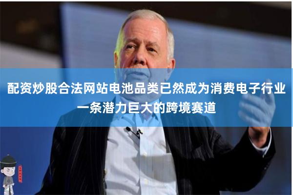 配资炒股合法网站电池品类已然成为消费电子行业一条潜力巨大的跨境赛道