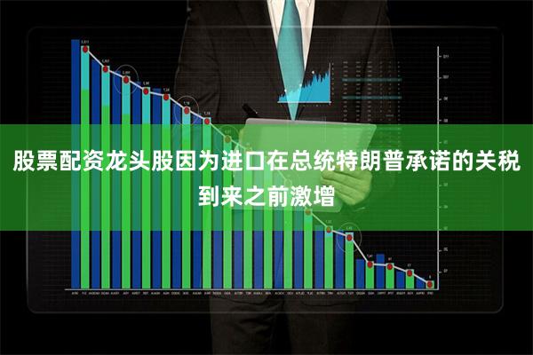 股票配资龙头股因为进口在总统特朗普承诺的关税到来之前激增
