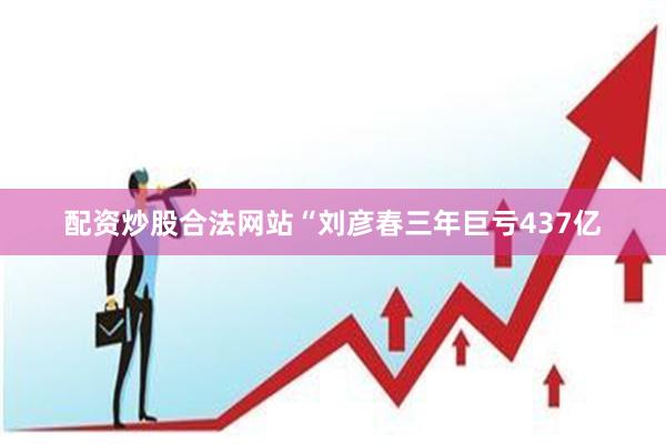 配资炒股合法网站“刘彦春三年巨亏437亿