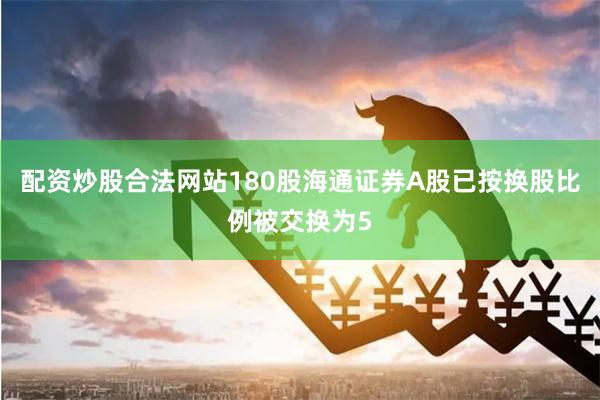 配资炒股合法网站180股海通证券A股已按换股比例被交换为5