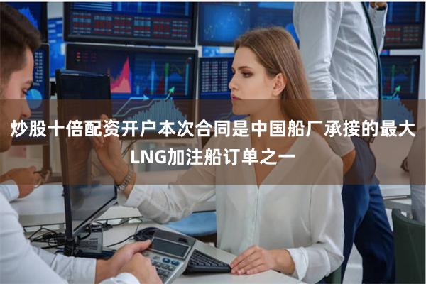 炒股十倍配资开户本次合同是中国船厂承接的最大LNG加注船订单之一