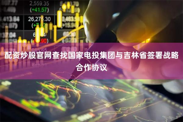 配资炒股官网查找国家电投集团与吉林省签署战略合作协议