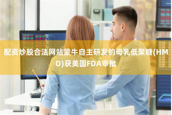 配资炒股合法网站蒙牛自主研发的母乳低聚糖(HMO)获美国FDA审批