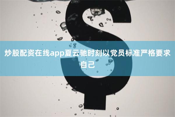 炒股配资在线app夏云驰时刻以党员标准严格要求自己