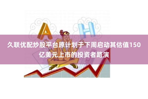 久联优配炒股平台原计划于下周启动其估值150亿美元上市的投资者路演